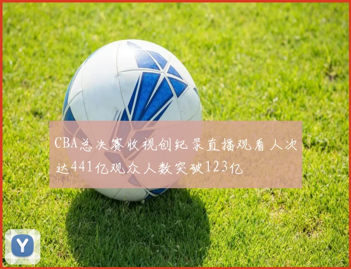 CBA总决赛收视创纪录直播观看人次达441亿观众人数突破123亿