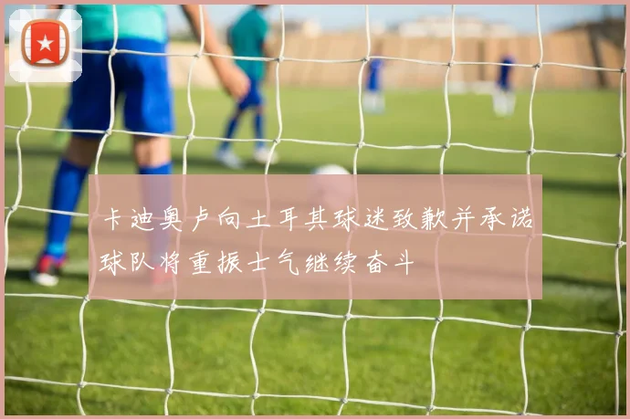 卡迪奥卢向土耳其球迷致歉并承诺球队将重振士气继续奋斗