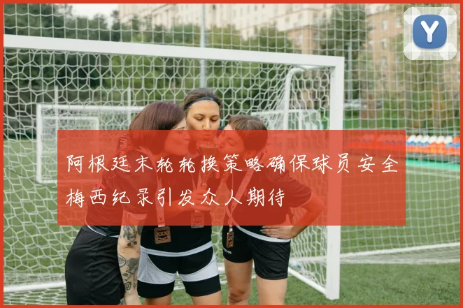 阿根廷末轮轮换策略确保球员安全梅西纪录引发众人期待
