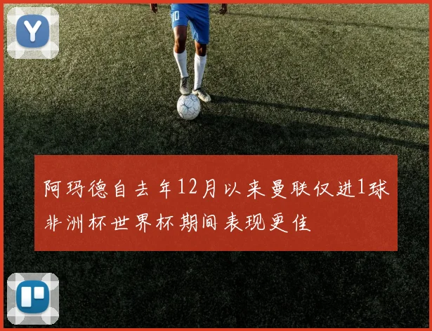 阿玛德自去年12月以来曼联仅进1球非洲杯世界杯期间表现更佳