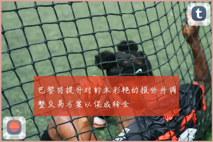 巴黎将提升对铃木彩艳的报价并调整交易方案以促成转会