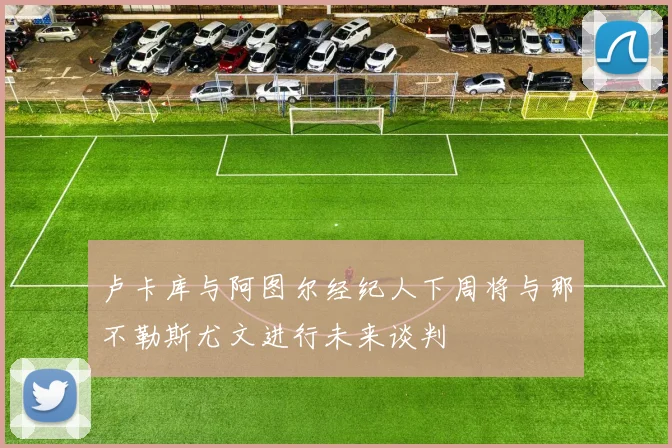 卢卡库与阿图尔经纪人下周将与那不勒斯尤文进行未来谈判