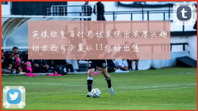 英媒称皇马对恩佐表现出浓厚兴趣切尔西或今夏以11亿镑出售