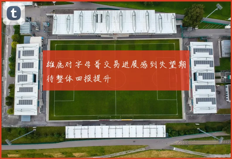雄鹿对字母哥交易进展感到失望期待整体回报提升