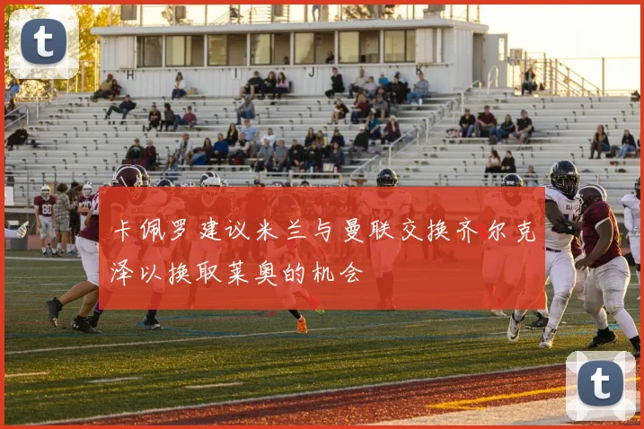 卡佩罗建议米兰与曼联交换齐尔克泽以换取莱奥的机会