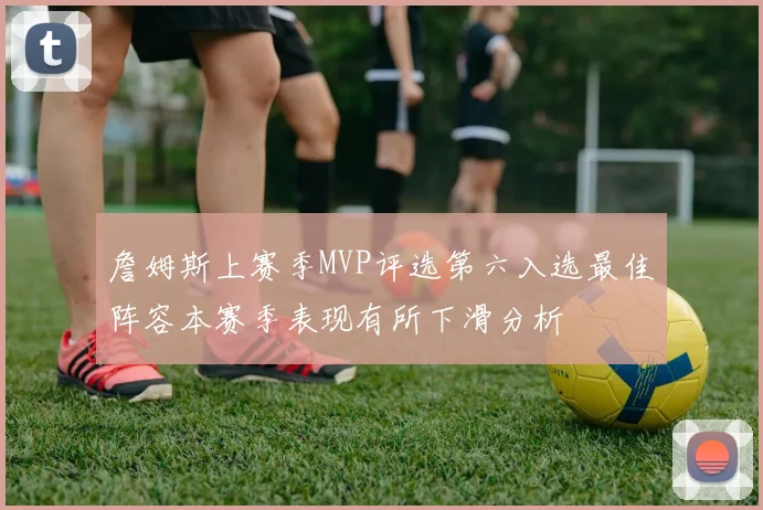 詹姆斯上赛季MVP评选第六入选最佳阵容本赛季表现有所下滑分析