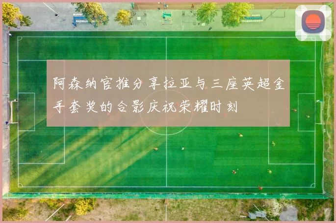 阿森纳官推分享拉亚与三座英超金手套奖的合影庆祝荣耀时刻