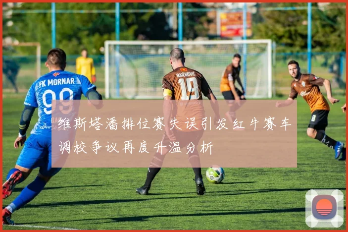 维斯塔潘排位赛失误引发红牛赛车调校争议再度升温分析