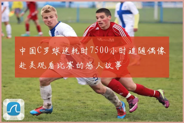 中国C罗球迷耗时7500小时追随偶像赴美观看比赛的感人故事