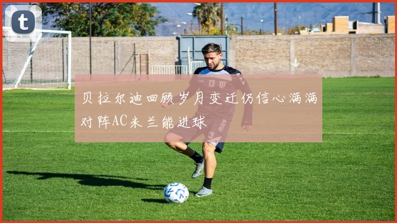 贝拉尔迪回顾岁月变迁仍信心满满对阵AC米兰能进球
