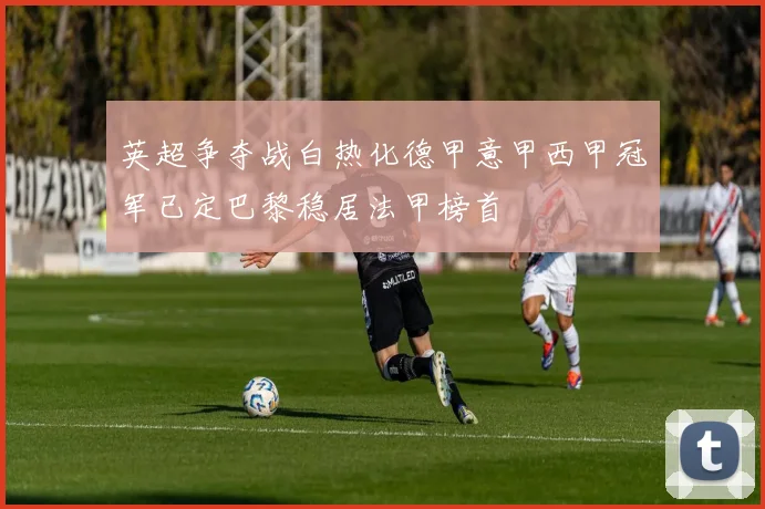 英超争夺战白热化德甲意甲西甲冠军已定巴黎稳居法甲榜首