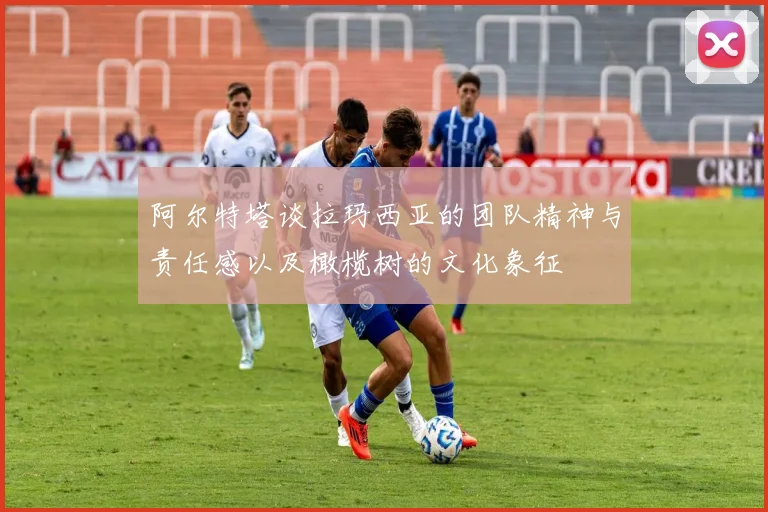 阿尔特塔谈拉玛西亚的团队精神与责任感以及橄榄树的文化象征