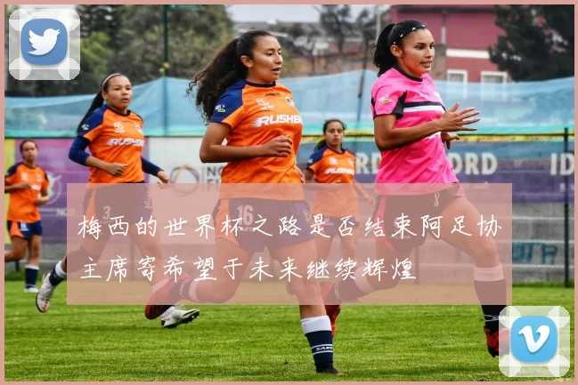 梅西的世界杯之路是否结束阿足协主席寄希望于未来继续辉煌